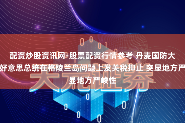 配资炒股资讯网-股票配资行情参考 丹麦国防大臣：好意思总统在格陵兰岛问题上发关税抑止 突显地方严峻性
