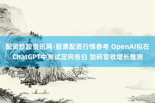 配资炒股资讯网-股票配资行情参考 OpenAI拟在ChatGPT中测试定向告白 加码营收增长推测