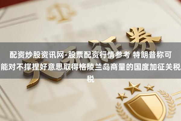 配资炒股资讯网-股票配资行情参考 特朗普称可能对不撑捏好意思取得格陵兰岛商量的国度加征关税