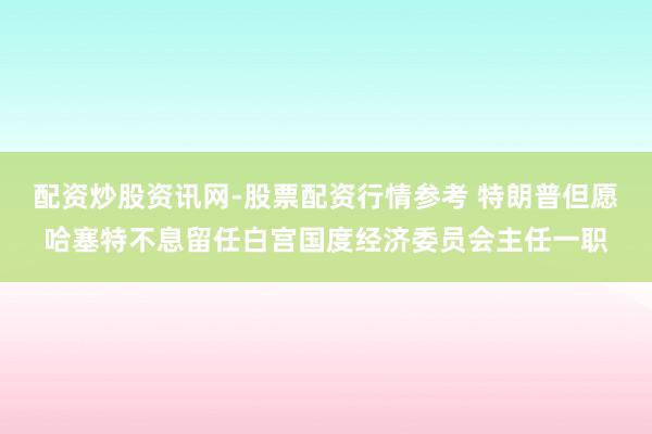 配资炒股资讯网-股票配资行情参考 特朗普但愿哈塞特不息留任白宫国度经济委员会主任一职