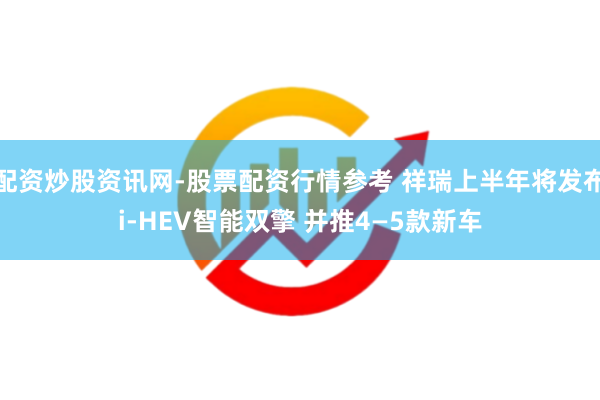 配资炒股资讯网-股票配资行情参考 祥瑞上半年将发布i-HEV智能双擎 并推4—5款新车