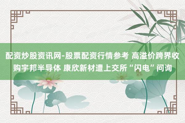 配资炒股资讯网-股票配资行情参考 高溢价跨界收购宇邦半导体 康欣新材遭上交所“闪电”问询