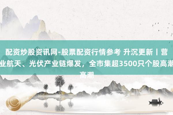 配资炒股资讯网-股票配资行情参考 升沉更新丨营业航天、光伏产业链爆发，全市集超3500只个股高潮