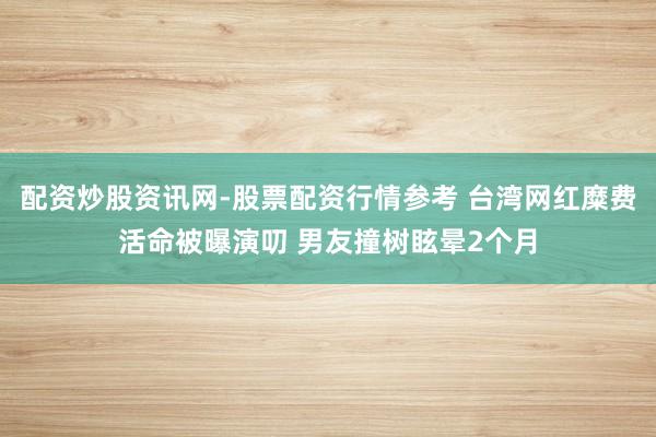 配资炒股资讯网-股票配资行情参考 台湾网红糜费活命被曝演叨 男友撞树眩晕2个月