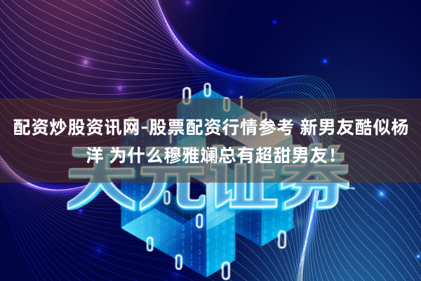 配资炒股资讯网-股票配资行情参考 新男友酷似杨洋 为什么穆雅斓总有超甜男友！
