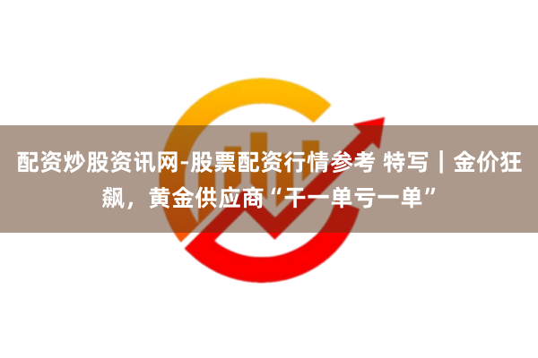 配资炒股资讯网-股票配资行情参考 特写｜金价狂飙，黄金供应商“干一单亏一单”