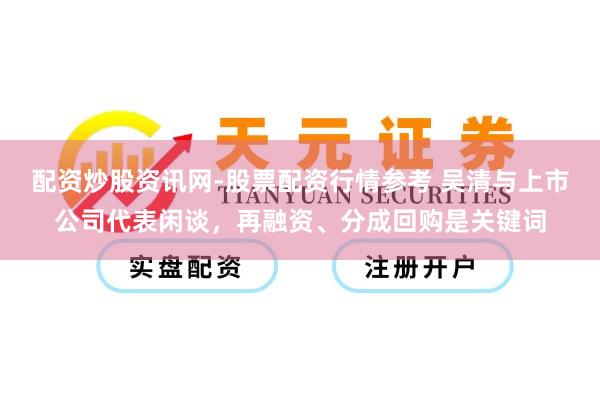 配资炒股资讯网-股票配资行情参考 吴清与上市公司代表闲谈，再融资、分成回购是关键词