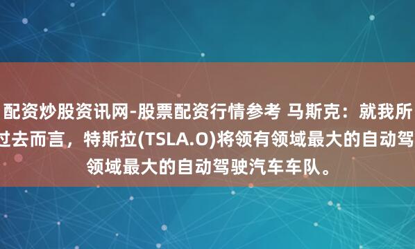 配资炒股资讯网-股票配资行情参考 马斯克：就我所能念念象的过去而言，特斯拉(TSLA.O)将领有领域最大的自动驾驶汽车车队。
