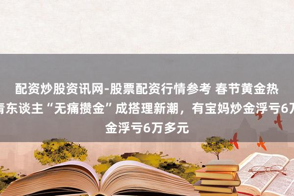 配资炒股资讯网-股票配资行情参考 春节黄金热：年青东谈主“无痛攒金”成搭理新潮，有宝妈炒金浮亏6万多元