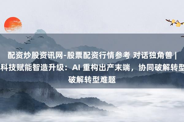 配资炒股资讯网-股票配资行情参考 对话独角兽 | 黑湖科技赋能智造升级：AI 重构出产末端，协同破解转型难题