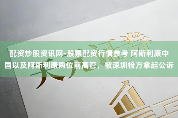 配资炒股资讯网-股票配资行情参考 阿斯利康中国以及阿斯利康两位前高管，被深圳检方拿起公诉