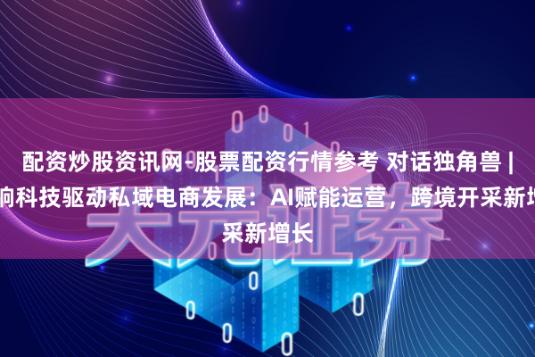 配资炒股资讯网-股票配资行情参考 对话独角兽 | 梦饷科技驱动私域电商发展：AI赋能运营，跨境开采新增长