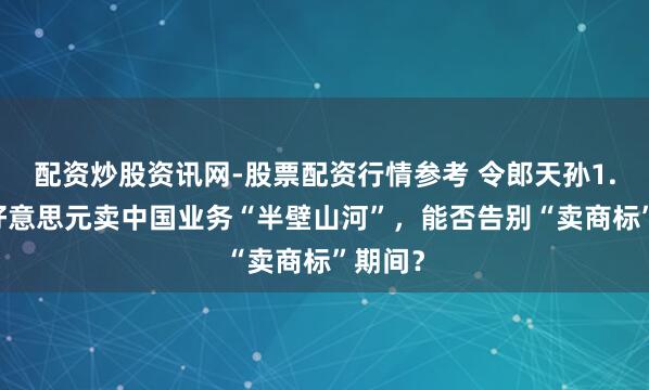 配资炒股资讯网-股票配资行情参考 令郎天孙1.22亿好意思元卖中国业务“半壁山河”，能否告别“卖商标”期间？