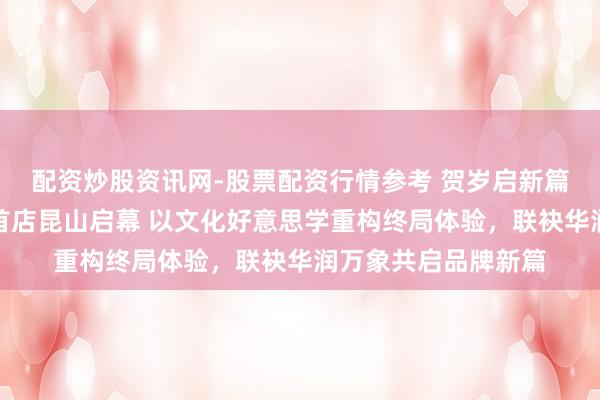 配资炒股资讯网-股票配资行情参考 贺岁启新篇︱中国黄金新形象首店昆山启幕 以文化好意思学重构终局体验，联袂华润万象共启品牌新篇