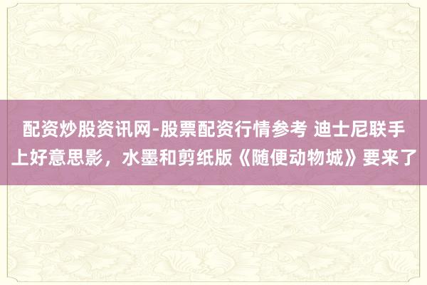 配资炒股资讯网-股票配资行情参考 迪士尼联手上好意思影，水墨和剪纸版《随便动物城》要来了