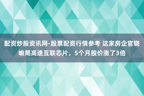 配资炒股资讯网-股票配资行情参考 这家房企官晓喻局高速互联芯片，5个月股价涨了3倍