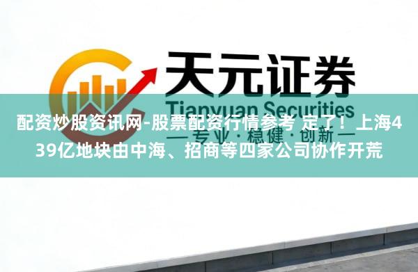 配资炒股资讯网-股票配资行情参考 定了！上海439亿地块由中海、招商等四家公司协作开荒