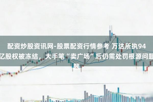 配资炒股资讯网-股票配资行情参考 万达所执94亿股权被冻结,大手笔“卖广场”后仍需处罚根源问题