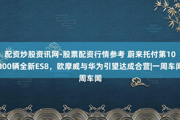 配资炒股资讯网-股票配资行情参考 蔚来托付第10000辆全新ES8，欧摩威与华为引望达成合营|一周车闻