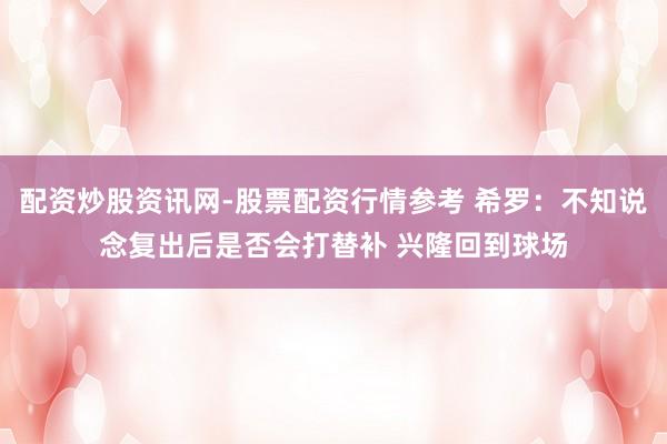 配资炒股资讯网-股票配资行情参考 希罗：不知说念复出后是否会打替补 兴隆回到球场