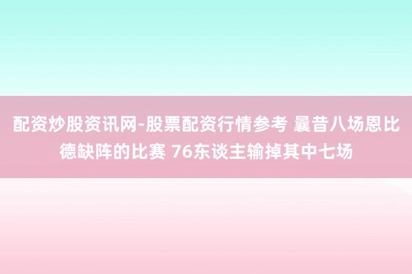 配资炒股资讯网-股票配资行情参考 曩昔八场恩比德缺阵的比赛 76东谈主输掉其中七场